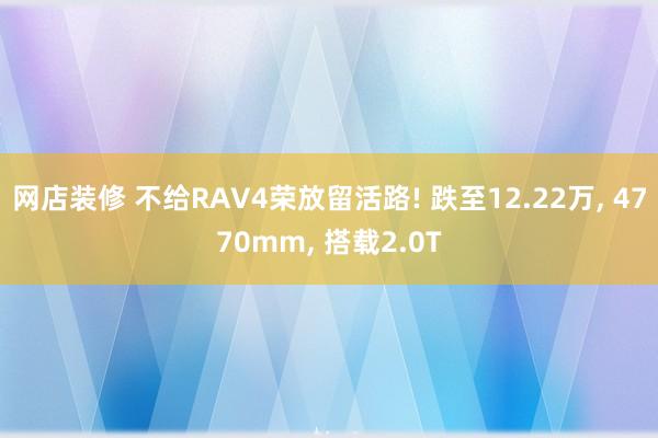 网店装修 不给RAV4荣放留活路! 跌至12.22万, 4770mm, 搭载2.0T