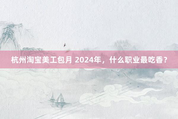 杭州淘宝美工包月 2024年，什么职业最吃香？