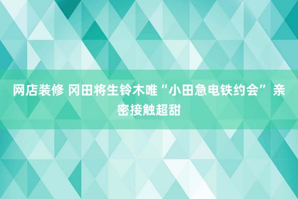 网店装修 冈田将生铃木唯“小田急电铁约会” 亲密接触超甜