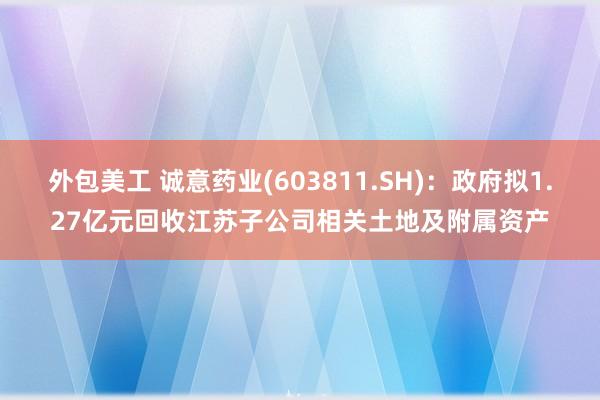 外包美工 诚意药业(603811.SH)：政府拟1.27亿元回收江苏子公司相关土地及附属资产