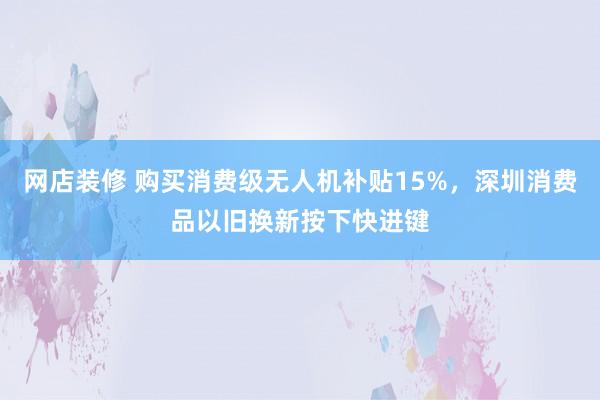 网店装修 购买消费级无人机补贴15%，深圳消费品以旧换新按下快进键