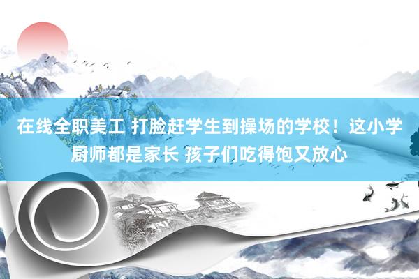 在线全职美工 打脸赶学生到操场的学校！这小学厨师都是家长 孩子们吃得饱又放心